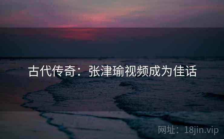 古代传奇：张津瑜视频成为佳话