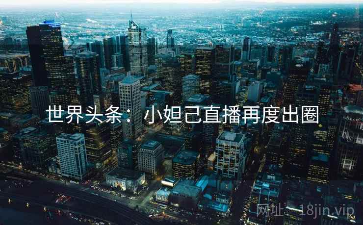 世界头条：小妲己直播再度出圈
