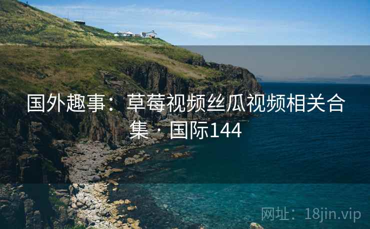 国外趣事:草莓视频丝瓜视频相关合集 · 国际144 国外趣事:草莓视频丝瓜视频相关合集 · 国际144