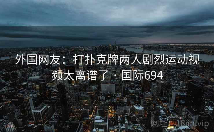 外国网友：打扑克牌两人剧烈运动视频太离谱了 · 国际694