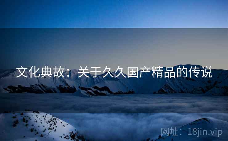 文化典故：关于久久国产精品的传说