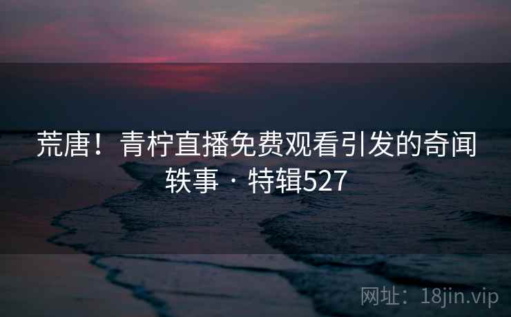 荒唐！青柠直播免费观看引发的奇闻轶事 · 特辑527