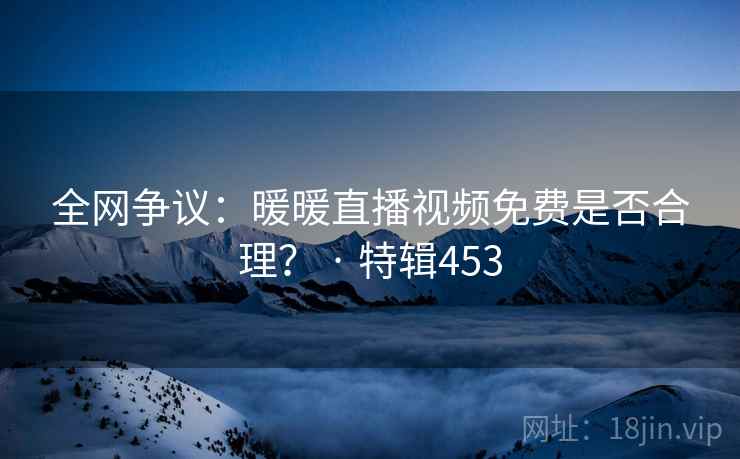 全网争议:暖暖直播视频免费是否合理? · 特辑453 全网争议:暖暖直播视频免费是否合理? · 特辑453