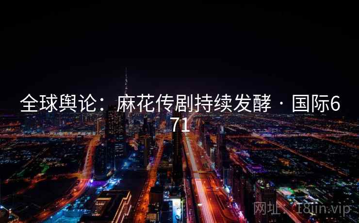 全球舆论:麻花传剧持续发酵 · 国际671 全球舆论:麻花传剧持续发酵 · 国际671