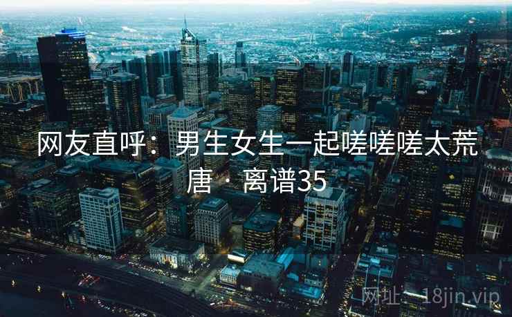 网友直呼：男生女生一起嗟嗟嗟太荒唐 · 离谱35