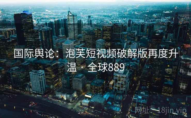 国际舆论：泡芙短视频破解版再度升温 · 全球889